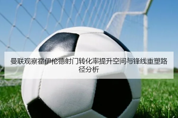 曼联观察霍伊伦德射门转化率提升空间与锋线重塑路径分析