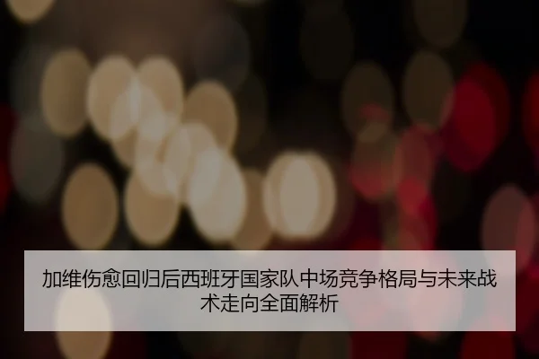 加维伤愈回归后西班牙国家队中场竞争格局与未来战术走向全面解析
