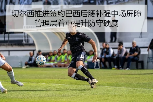 切尔西推进签约巴西后腰补强中场屏障管理层着重提升防守硬度