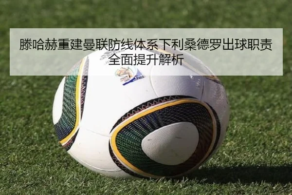 滕哈赫重建曼联防线体系下利桑德罗出球职责全面提升解析